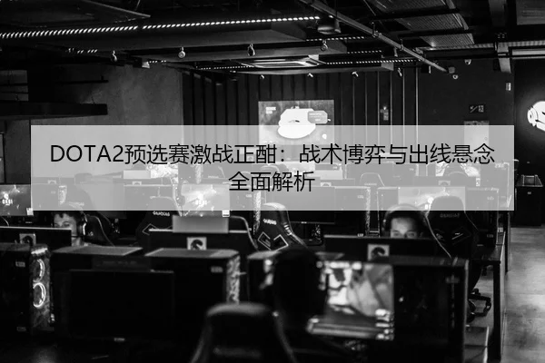 DOTA2预选赛激战正酣：战术博弈与出线悬念全面解析