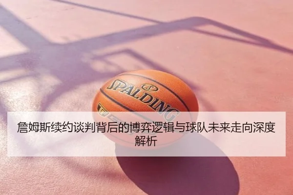 詹姆斯续约谈判背后的博弈逻辑与球队未来走向深度解析
