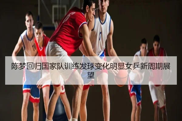 陈梦回归国家队训练发球变化明显女乒新周期展望