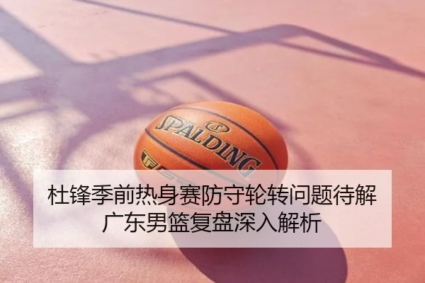 杜锋季前热身赛防守轮转问题待解 广东男篮复盘深入解析