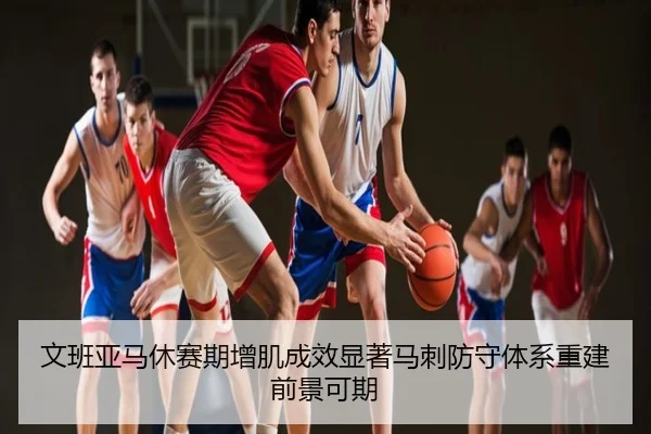 文班亚马休赛期增肌成效显著马刺防守体系重建前景可期