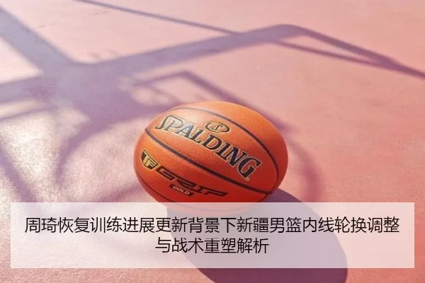 周琦恢复训练进展更新背景下新疆男篮内线轮换调整与战术重塑解析