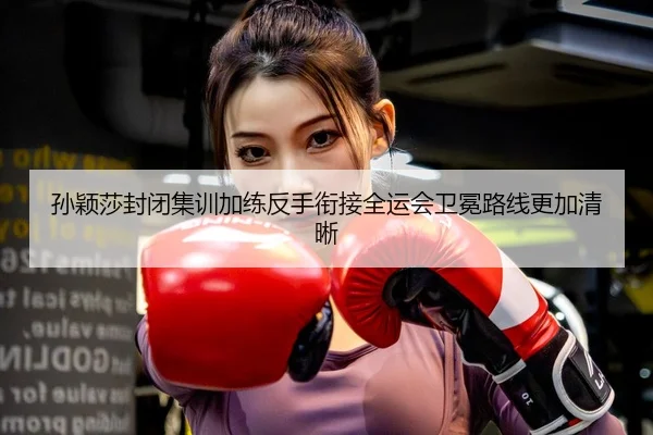 孙颖莎封闭集训加练反手衔接全运会卫冕路线更加清晰