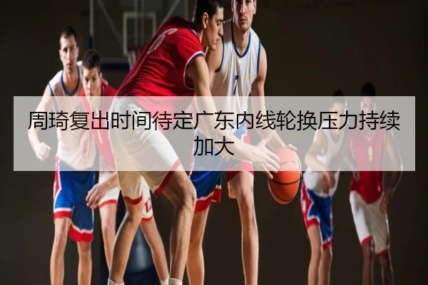 周琦复出时间待定广东内线轮换压力持续加大