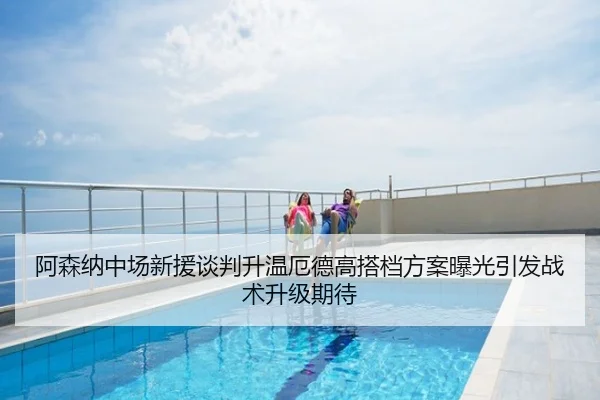 阿森纳中场新援谈判升温厄德高搭档方案曝光引发战术升级期待